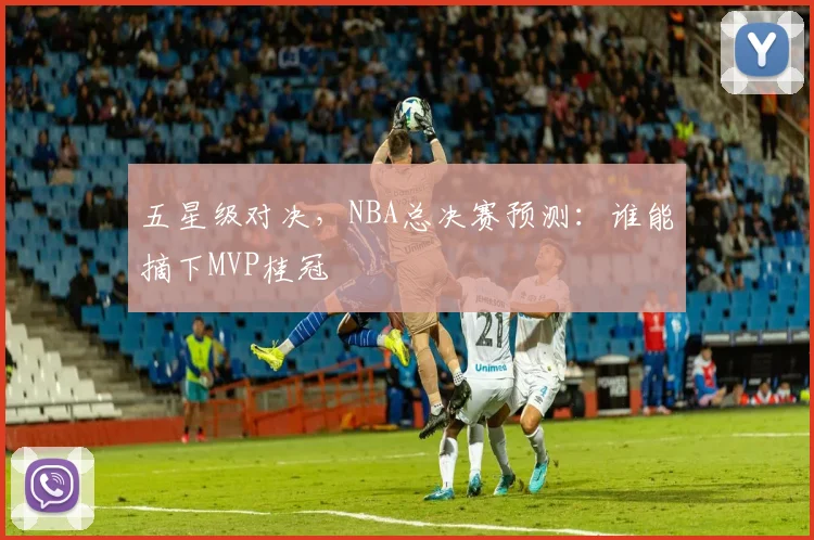 五星级对决，NBA总决赛预测：谁能摘下MVP桂冠