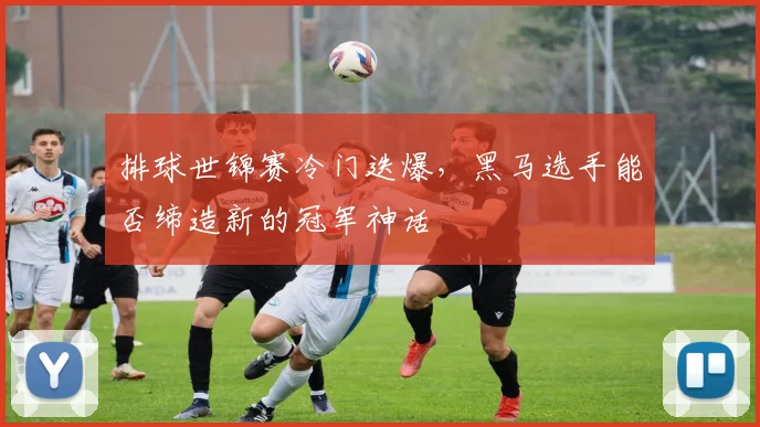 排球世锦赛冷门迭爆，黑马选手能否缔造新的冠军神话