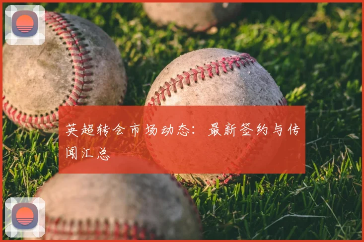 英超转会市场动态：最新签约与传闻汇总