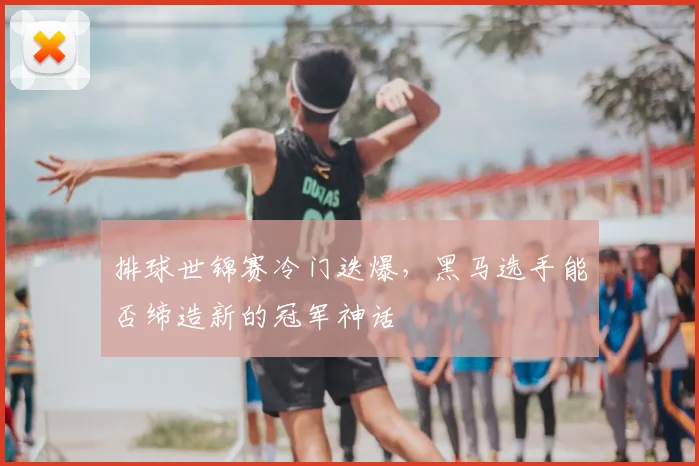 排球世锦赛冷门迭爆，黑马选手能否缔造新的冠军神话
