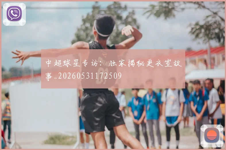 中超球星专访：独家揭秘更衣室故事_20260531172509