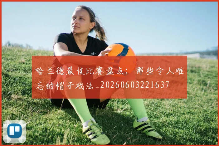 哈兰德最佳比赛盘点：那些令人难忘的帽子戏法_20260603221637