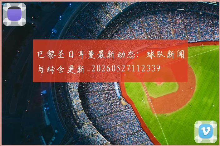 巴黎圣日耳曼最新动态：球队新闻与转会更新_20260527112339