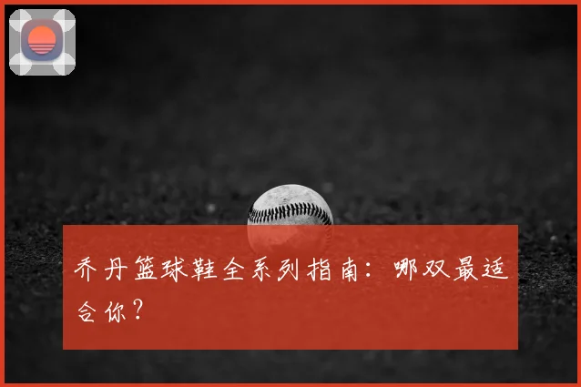 乔丹篮球鞋全系列指南：哪双最适合你？