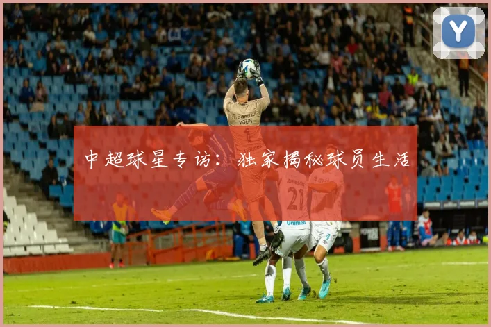 中超球星专访：独家揭秘球员生活