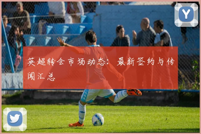 英超转会市场动态：最新签约与传闻汇总