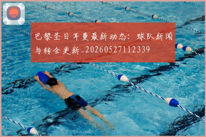 巴黎圣日耳曼最新动态：球队新闻与转会更新_20260527112339