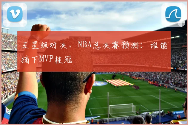 五星级对决，NBA总决赛预测：谁能摘下MVP桂冠