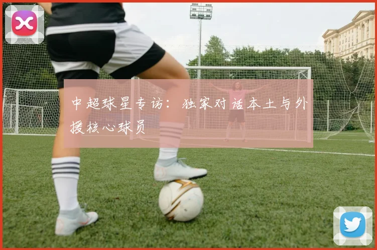 中超球星专访：独家对话本土与外援核心球员
