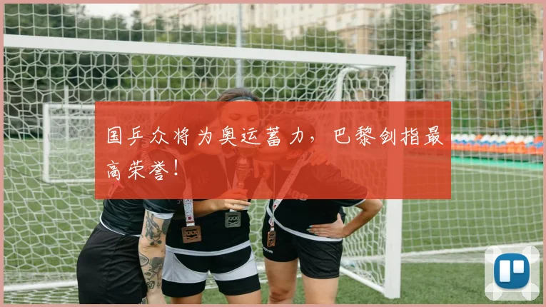 国乒众将为奥运蓄力，巴黎剑指最高荣誉！